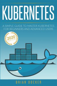 Kubernetes. A Simple Guide to Master Kubernetes for Beginners and Advanced Users (2020 Edition)