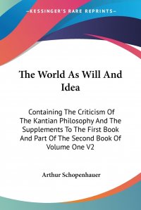 The World As Will And Idea. Containing The Criticism Of The Kantian Philosophy And The Supplements To The First Book And Part Of The Second Book Of Volume One V2