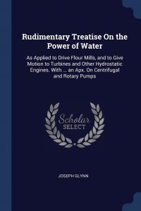 Rudimentary Treatise On the Power of Water. As Applied to Drive Flour Mills, and to Give Motion to Turbines and Other Hydrostatic Engines. With ... an Apx. On Centrifugal and Rotary Pumps