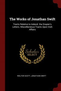 The Works of Jonathan Swift. Tracts Relative to Ireland. the Drapier's Letters. Miscellaneous Tracts Upon Irish Affairs