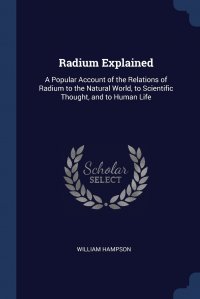 Radium Explained. A Popular Account of the Relations of Radium to the Natural World, to Scientific Thought, and to Human Life