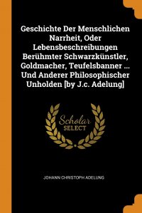 Geschichte Der Menschlichen Narrheit, Oder Lebensbeschreibungen Beruhmter Schwarzkunstler, Goldmacher, Teufelsbanner ... Und Anderer Philosophischer Unholden .by J.c. Adelung