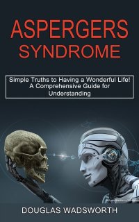 Aspergers Syndrome. A Comprehensive Guide for Understanding (Simple Truths to Having a Wonderful Life!)