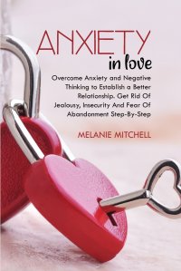 ANXIETY IN LOVE. Overcome Anxiety and Negative Thinking to Establish a Better Relationship. Get Rid Of Jealousy, Insecurity And Fear Of Abandonment Step-By-Step