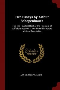 Two Essays by Arthur Schopenhauer. I. On the Fourfold Root of the Principle of Sufficient Reason, II. On the Will in Nature : a Literal Translation