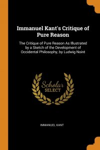 Immanuel Kant's Critique of Pure Reason. The Critique of Pure Reason As Illustrated by a Sketch of the Development of Occidental Philosophy, by Ludwig Noire