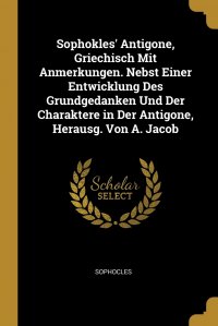 Sophokles' Antigone, Griechisch Mit Anmerkungen. Nebst Einer Entwicklung Des Grundgedanken Und Der Charaktere in Der Antigone, Herausg. Von A. Jacob