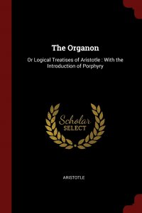 The Organon. Or Logical Treatises of Aristotle : With the Introduction of Porphyry