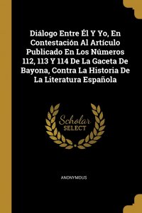 Dialogo Entre El Y Yo, En Contestacion Al Articulo Publicado En Los Numeros 112, 113 Y 114 De La Gaceta De Bayona, Contra La Historia De La Literatura Espanola