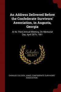 An Address Delivered Before the Confederate Survivors' Association, in Augusta, Georgia. At Its Third Annual Meeting, On Memorial Day, April 26Th, 1881