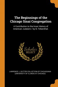 The Beginnings of the Chicago Sinai Congregation. A Contribution to the Inner History of American Judaism / by B. Felsenthal