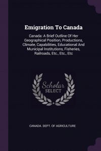 Emigration To Canada. Canada: A Brief Outline Of Her Geographical Position, Productions, Climate, Capabilities, Educational And Municipal Institutions, Fisheries, Railroads, Etc., Etc., Etc