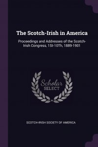 The Scotch-Irish in America. Proceedings and Addresses of the Scotch-Irish Congress, 1St-10Th, 1889-1901