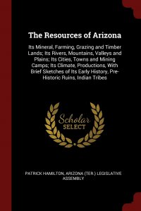 The Resources of Arizona. Its Mineral, Farming, Grazing and Timber Lands; Its Rivers, Mountains, Valleys and Plains; Its Cities, Towns and Mining Camps; Its Climate, Productions, With Brief S