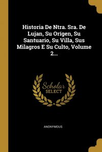 Historia De Ntra. Sra. De Lujan, Su Origen, Su Santuario, Su Villa, Sus Milagros E Su Culto, Volume 2...