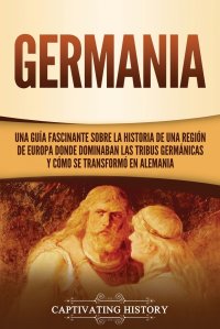 Germania. Una Guia Fascinante sobre la Historia de una Region de Europa Donde Dominaban las Tribus Germanicas y Como se Transformo en Alemania