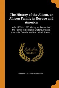 The History of the Alison, or Allison Family in Europe and America. A.D. 1135 to 1893; Giving an Account of the Family in Scotland, England, Ireland, Australia, Canada, and the United States