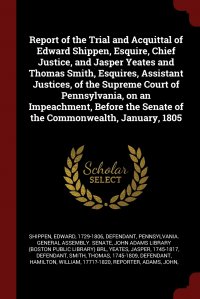 Report of the Trial and Acquittal of Edward Shippen, Esquire, Chief Justice, and Jasper Yeates and Thomas Smith, Esquires, Assistant Justices, of the Supreme Court of Pennsylvania, on an Impe