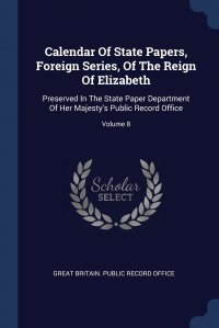 Calendar Of State Papers, Foreign Series, Of The Reign Of Elizabeth. Preserved In The State Paper Department Of Her Majesty's Public Record Office; Volume 8