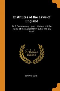 Institutes of the Laws of England. Or A Commentary Upon Littleton, not the Name of the Author Only, but of the law Itself