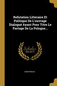 Refutation Litteraire Et Politique De L'ouvrage Dialogue Ayant Pour Titre Le Partage De La Pologne...