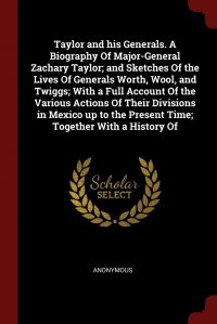 Taylor and his Generals. A Biography Of Major-General Zachary Taylor; and Sketches Of the Lives Of Generals Worth, Wool, and Twiggs; With a Full Account Of the Various Actions Of Their Divisi