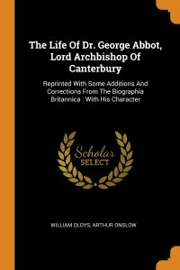 The Life Of Dr. George Abbot, Lord Archbishop Of Canterbury. Reprinted With Some Additions And Corrections From The Biographia Britannica : With His Character