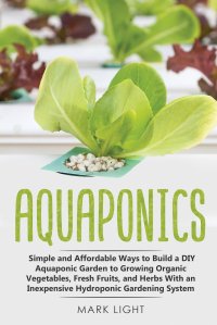 Aquaponics. Simple and Affordable Ways to Build a DIY Aquaponic Garden to Growing Organic Vegetables, Fresh Fruits, and Herbs With an Inexpensive Hydroponic Gardening System