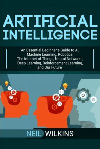 Artificial Intelligence. An Essential Beginner's Guide to AI, Machine Learning, Robotics, The Internet of Things, Neural Networks, Deep Learning, Reinforcement Learning, and Our Future