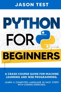 PYTHON FOR BEGINNERS. A Crash Course Guide for Machine Learning and Web Programming. Learn a Computer Language in Easy Steps with Coding Exercises