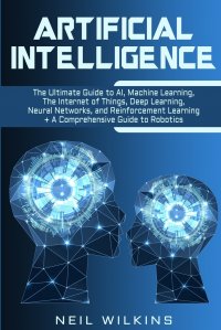 Artificial Intelligence. The Ultimate Guide to AI, The Internet of Things, Machine Learning, Deep Learning + a Comprehensive Guide to Robotics