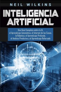 Inteligencia Artificial. Una Guia Completa sobre la IA, el Aprendizaje Automatico, el Internet de las Cosas, la Robotica, el Aprendizaje Profundo, el Analisis Predictivo y el Aprendizaje Refo