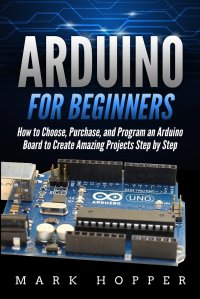 Arduino for Beginners. How to Choose, Purchase, and Program an Arduino Board to Create Amazing Projects Step by Step