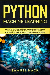 Python Machine Learning. Discover the Essentials of Machine Learning, Data Analysis, Data Science, Data Mining and Artificial Intelligence Using Python Code with Python Tricks