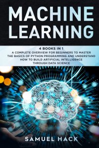 Machine Learning. 4 Books in 1: A Complete Overview for Beginners to Master the Basics of Python Programming and Understand How to Build Artificial Intelligence Through Data Science