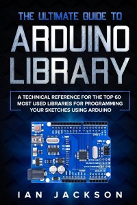 The Ultimate Guide to Arduino Library. A Technical Reference for the Top 60 Most Used Libraries for programming your Sketches using Arduino