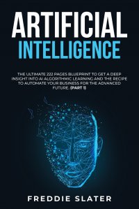 Artificial Intelligence. The Ultimate 222 Pages Blueprint to Get a Deep Insight into AI Algorithmic Learning and The Recipe to Automate Your Business for The Advanced Future. (Part 1)