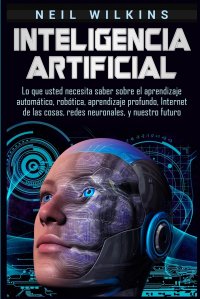 Inteligencia artificial. Lo que usted necesita saber sobre el aprendizaje automatico, robotica, aprendizaje profundo, Internet de las cosas, redes neuronales, y nuestro futuro