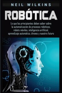 Robotica. Lo que los principiantes deben saber sobre la automatizacion de procesos roboticos, robots moviles, inteligencia artificial, aprendizaje automatico, drones y nuestro futuro