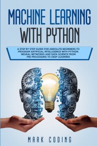 Machine Learning with Python. A Step by Step Guide for Absolute Beginners to Program Artificial Intelligence with Python. Neural Networks and Data Science from Pre-Processing to Deep Learning