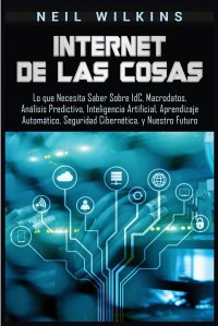 Internet de las Cosas. Lo que Necesita Saber Sobre IdC, Macrodatos, Analisis Predictivo, Inteligencia Artificial, Aprendizaje Automatico, Seguridad Cibernetica, y Nuestro Futuro