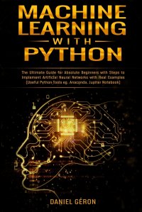 Machine Learning With Python. The Ultimate Guide for Absolute Beginners with Steps to Implement Artificial Neural Networks with Real Examples (Useful Python Tools eg. Anaconda, Jupiter Notebo