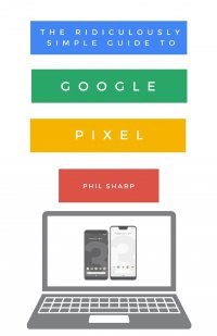 The Ridiculously Simple Guide to Google Pixel. A Beginners Guide to Pixel 3, Pixel Slate and Pixelbook