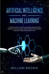 Artificial Intelligence and Machine Learning. Ultimate Guide on the Technologies are Impacting Our Daily Life, Including a Deep Analysis into Finance, Medicine, and Business Revolution