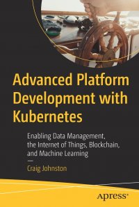 Advanced Platform Development with Kubernetes. Enabling Data Management, the Internet of Things, Blockchain, and Machine Learning