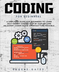 Coding For Beginners. A Simplified Guide For Beginners To Learn Self-Taught Coding Step By Step. Become An Expert Coder In The Shortest Time Possible