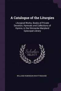 A Catalogue of the Liturgies. Liturgical Works, Books of Private Devotion, Hymnals and Collections of Hymns, in the Stinnecke Maryland Episcopal Library