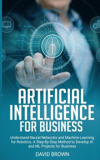 Artificial Intelligence for Business. Understand Neural Networks and Machine Learning for Robotics. A Step-By-Step Method to Develop AI and Ml Projects for Business