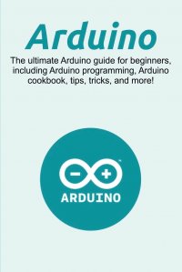 Arduino. The ultimate Arduino guide for beginners, including Arduino programming, Arduino cookbook, tips, tricks, and more!