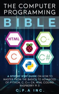 Computer Programming Bible. A Step by Step Guide On How To Master From The Basics to Advanced of Python, C, C++, C#, HTML Coding Raspberry Pi3